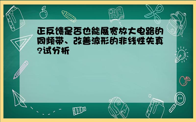 正反馈是否也能展宽放大电路的同频带、改善波形的非线性失真?试分析