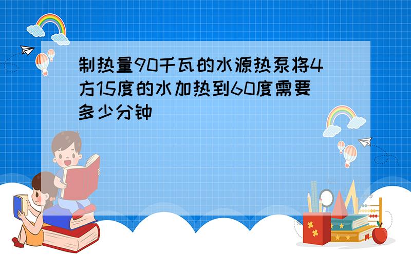 制热量90千瓦的水源热泵将4方15度的水加热到60度需要多少分钟