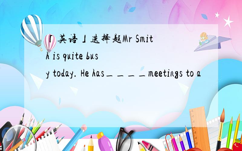 「英语」选择题Mr Smith is quite busy today. He has____meetings to a