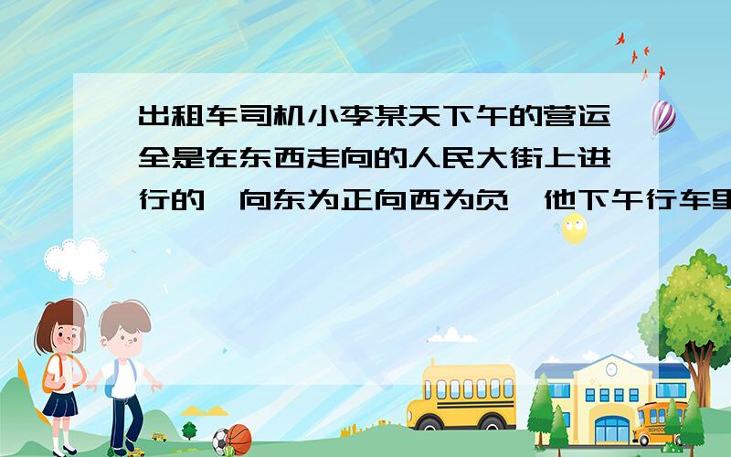 出租车司机小李某天下午的营运全是在东西走向的人民大街上进行的,向东为正向西为负,他下午行车里程如下