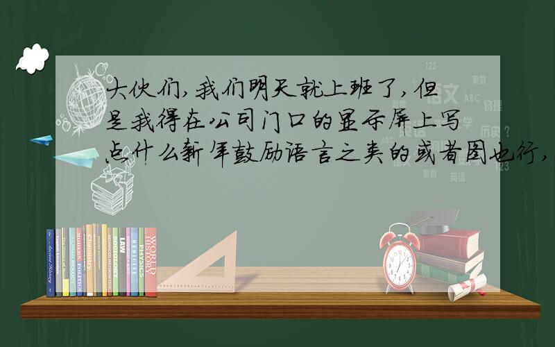 大伙们,我们明天就上班了,但是我得在公司门口的显示屏上写点什么新年鼓励语言之类的或者图也行,3Q