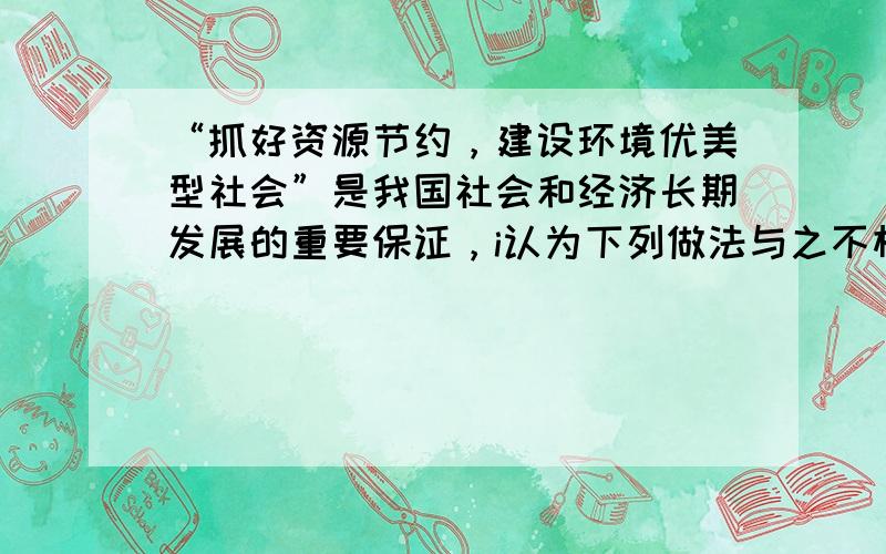 “抓好资源节约，建设环境优美型社会”是我国社会和经济长期发展的重要保证，i认为下列做法与之不相符的是（　　）