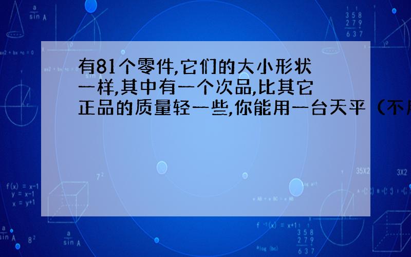 有81个零件,它们的大小形状一样,其中有一个次品,比其它正品的质量轻一些,你能用一台天平（不用砝码）.