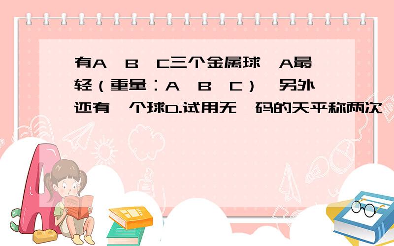 有A、B、C三个金属球,A最轻（重量：A＜B＜C）,另外还有一个球D.试用无砝码的天平称两次,你能确定球...