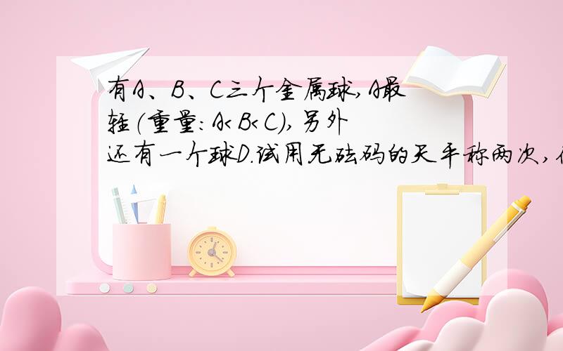 有A、B、C三个金属球,A最轻（重量：A＜B＜C）,另外还有一个球D.试用无砝码的天平称两次,你能确定球D依