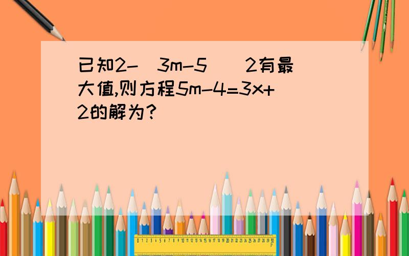 已知2-(3m-5)^2有最大值,则方程5m-4=3x+2的解为?