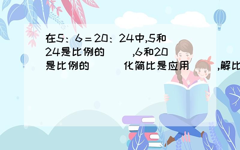 在5：6＝20：24中,5和24是比例的（ ）,6和20是比例的（ ） 化简比是应用（ ）,解比例是应用（ ）