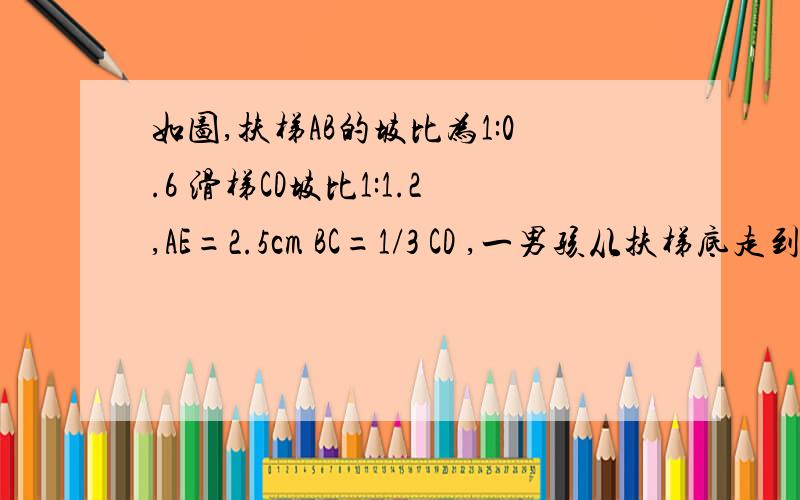 如图,扶梯AB的坡比为1:0.6 滑梯CD坡比1:1.2,AE=2.5cm BC=1/3 CD ,一男孩从扶梯底走到滑梯