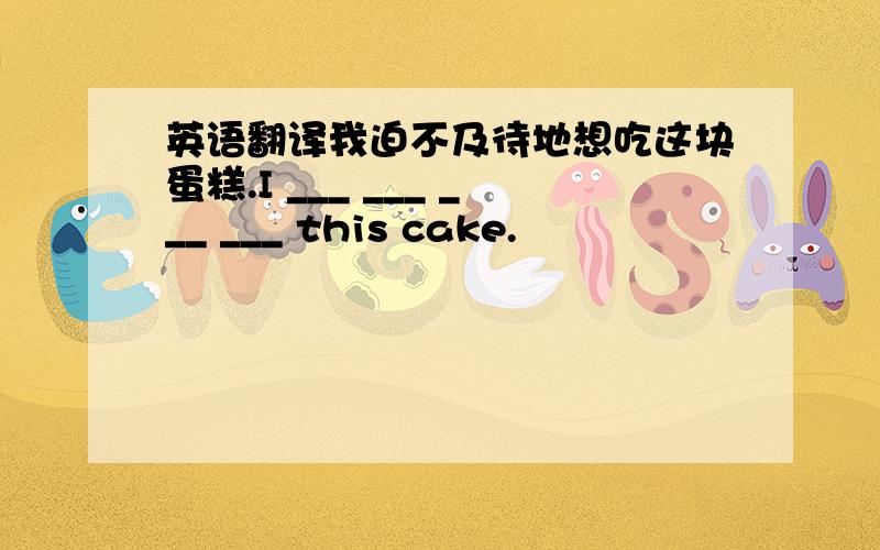 英语翻译我迫不及待地想吃这块蛋糕.I ___ ___ ___ ___ this cake.