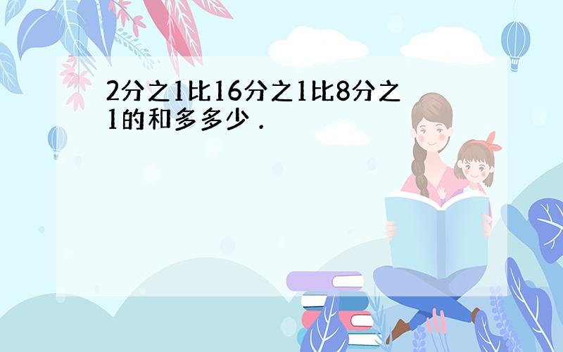 2分之1比16分之1比8分之1的和多多少 .