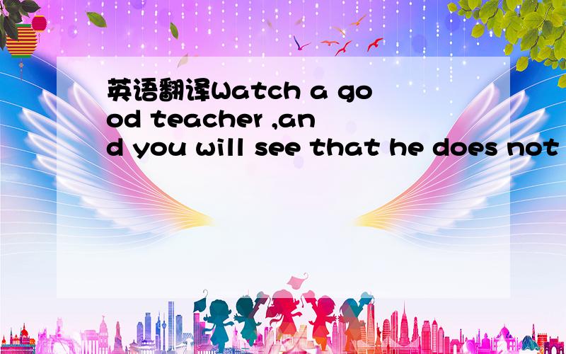 英语翻译Watch a good teacher ,and you will see that he does not