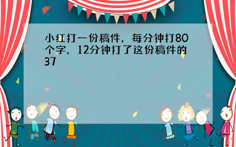 小红打一份稿件，每分钟打80个字，12分钟打了这份稿件的37