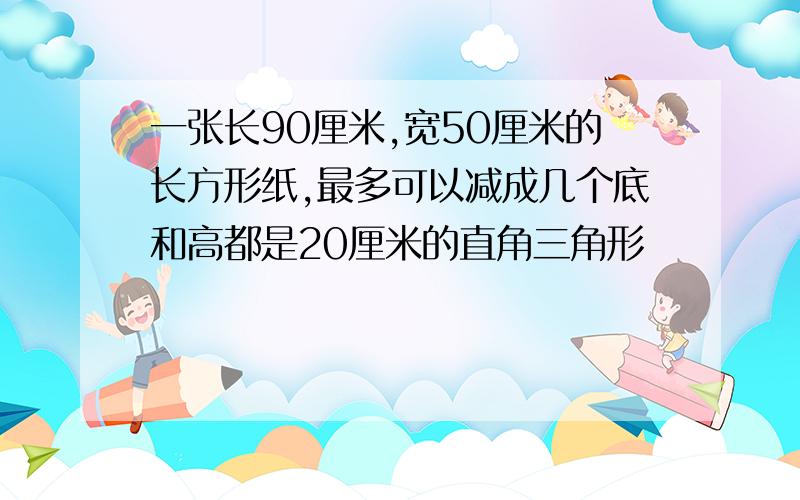 一张长90厘米,宽50厘米的长方形纸,最多可以减成几个底和高都是20厘米的直角三角形