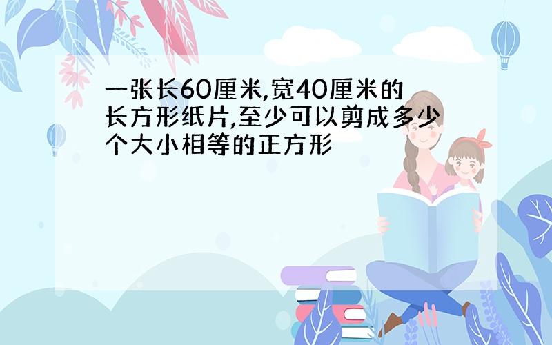 一张长60厘米,宽40厘米的长方形纸片,至少可以剪成多少个大小相等的正方形