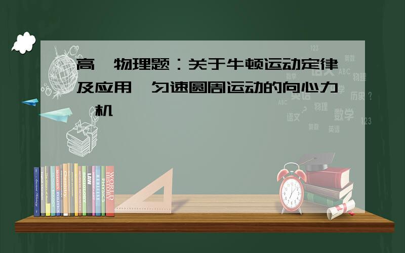 高一物理题：关于牛顿运动定律及应用,匀速圆周运动的向心力,机