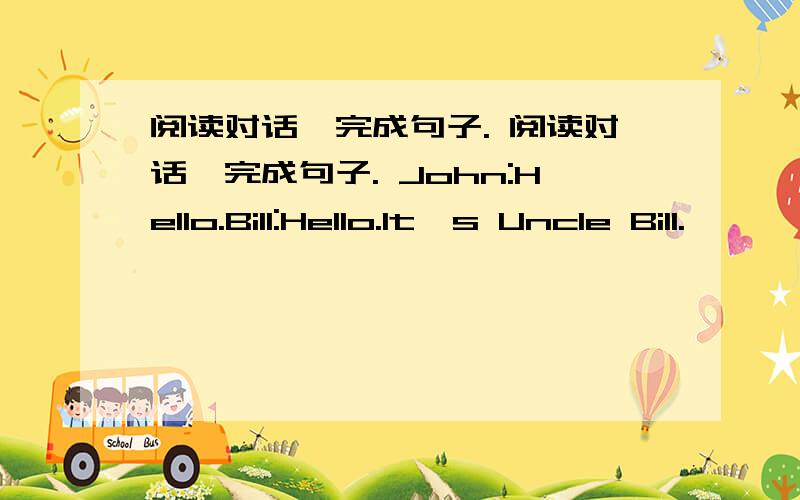 阅读对话,完成句子. 阅读对话,完成句子. John:Hello.Bill:Hello.It's Uncle Bill.