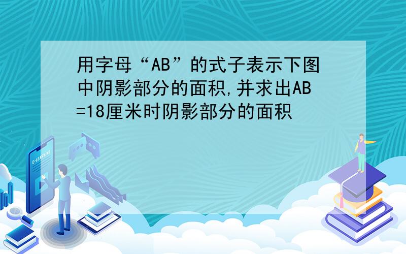 用字母“AB”的式子表示下图中阴影部分的面积,并求出AB=18厘米时阴影部分的面积