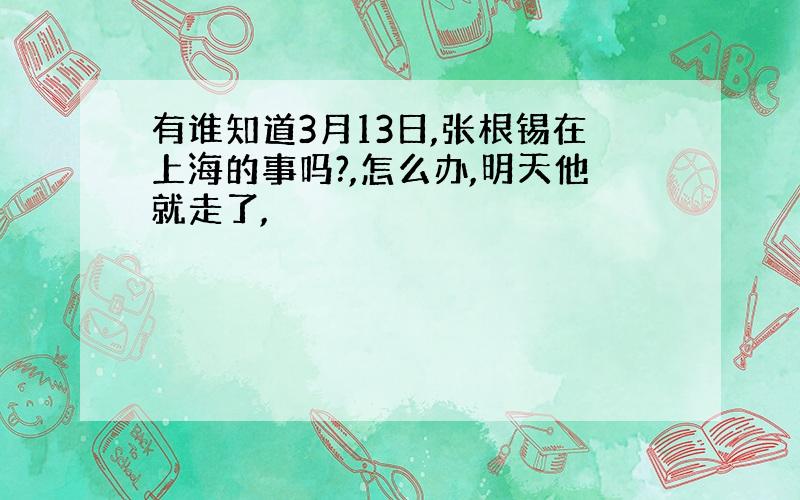 有谁知道3月13日,张根锡在上海的事吗?,怎么办,明天他就走了,