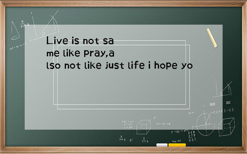 Live is not same like pray,also not like just life i hope yo