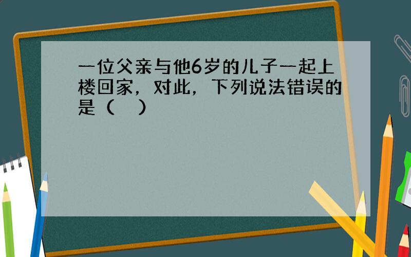 一位父亲与他6岁的儿子一起上楼回家，对此，下列说法错误的是（　　）