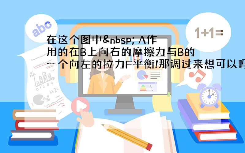 在这个图中  A作用的在B上向右的摩擦力与B的一个向左的拉力F平衡!那调过来想可以吗?就是B作用在A上一个向左