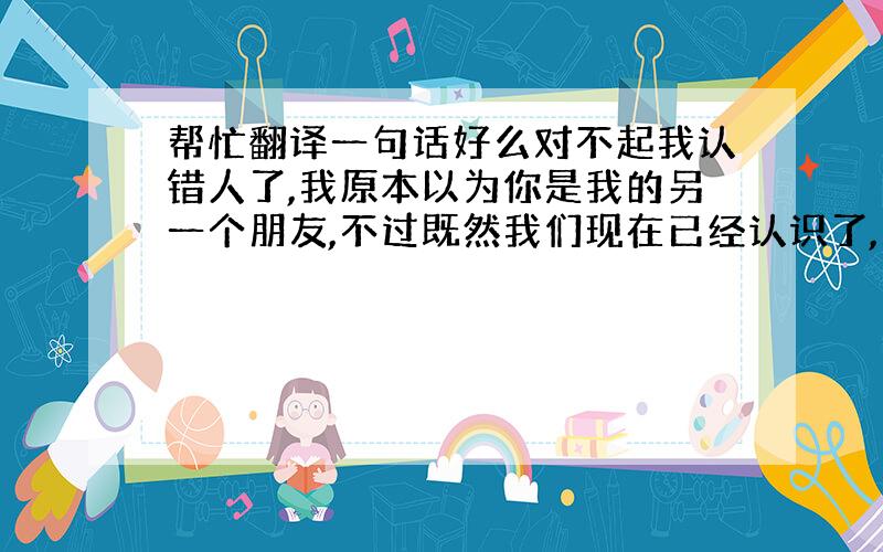 帮忙翻译一句话好么对不起我认错人了,我原本以为你是我的另一个朋友,不过既然我们现在已经认识了,那就做个朋友吧