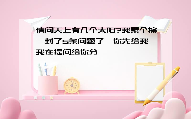 请问天上有几个太阳?我累个擦,封了5条问题了,你先给我,我在提问给你分