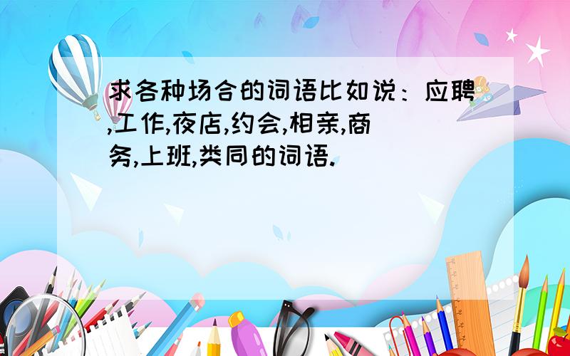 求各种场合的词语比如说：应聘,工作,夜店,约会,相亲,商务,上班,类同的词语.