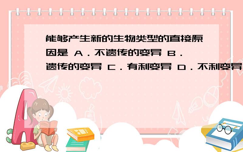 能够产生新的生物类型的直接原因是 A．不遗传的变异 B．遗传的变异 C．有利变异 D．不利变异