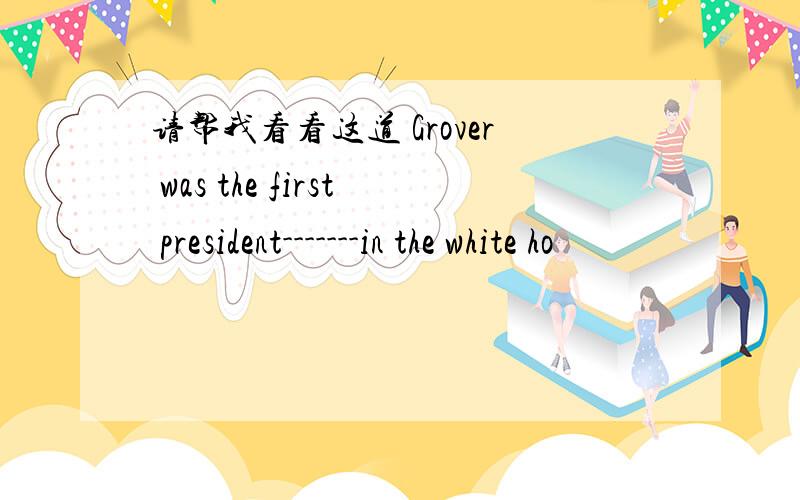 请帮我看看这道 Grover was the first president-------in the white ho