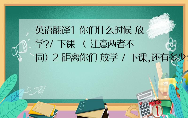 英语翻译1 你们什么时候 放学?/ 下课 （ 注意两者不同）2 距离你们 放学 / 下课,还有多少分钟呢?3 你们开学了