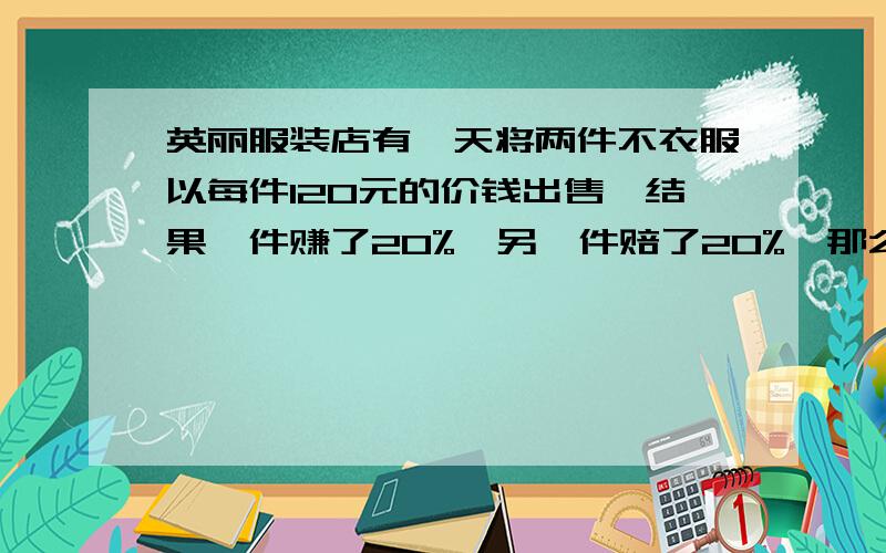 英丽服装店有一天将两件不衣服以每件120元的价钱出售,结果一件赚了20%,另一件赔了20%,那么服装店老板到底是赚了还是