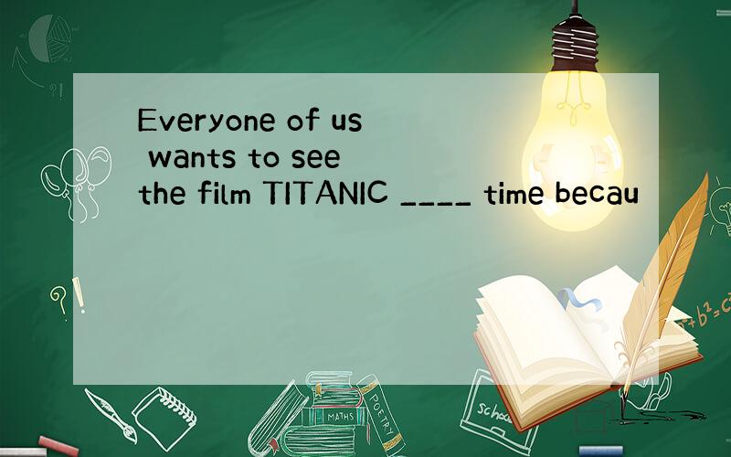 Everyone of us wants to see the film TITANIC ____ time becau