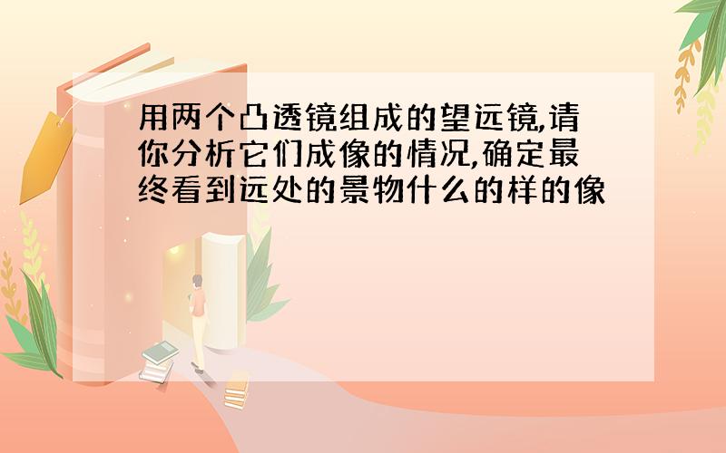 用两个凸透镜组成的望远镜,请你分析它们成像的情况,确定最终看到远处的景物什么的样的像