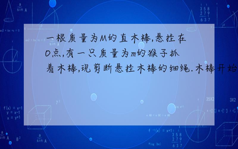 一根质量为M的直木棒,悬挂在O点,有一只质量为m的猴子抓着木棒,现剪断悬挂木棒的细绳.木棒开始下落,同时猴子开始沿棒向上