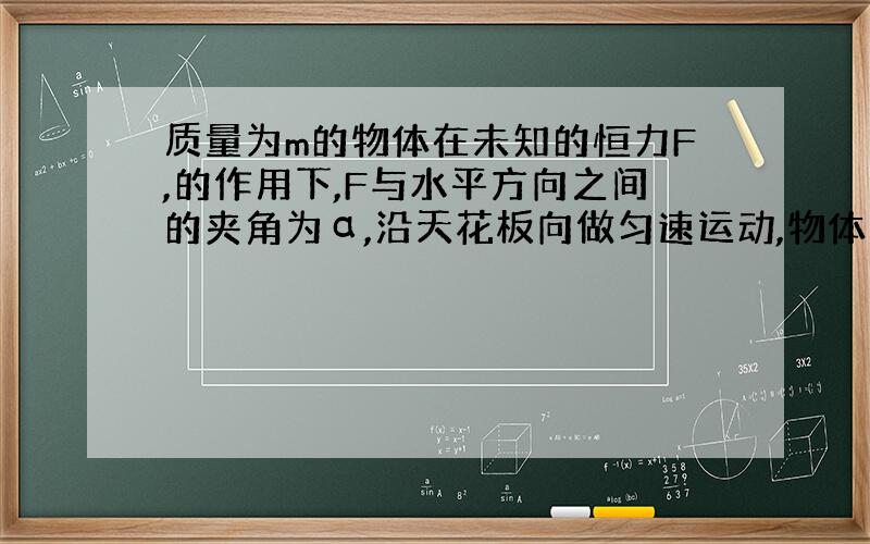 质量为m的物体在未知的恒力F,的作用下,F与水平方向之间的夹角为α,沿天花板向做匀速运动,物体与顶板间的动摩擦因素为u,