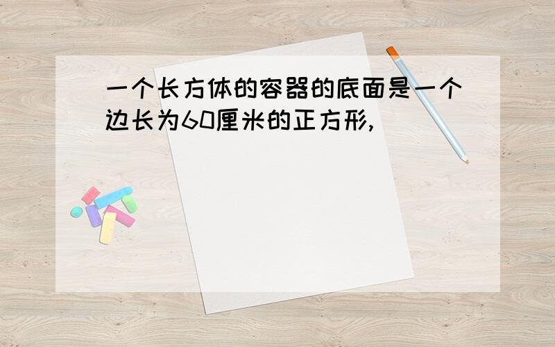 一个长方体的容器的底面是一个边长为60厘米的正方形,