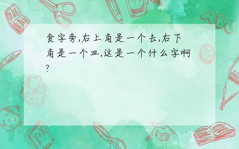 食字旁,右上角是一个去,右下角是一个皿,这是一个什么字啊?