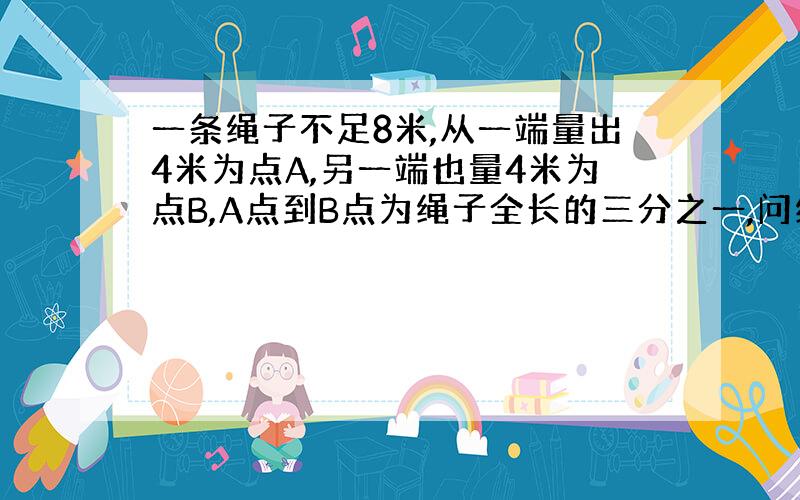 一条绳子不足8米,从一端量出4米为点A,另一端也量4米为点B,A点到B点为绳子全长的三分之一,问绳子长多少米