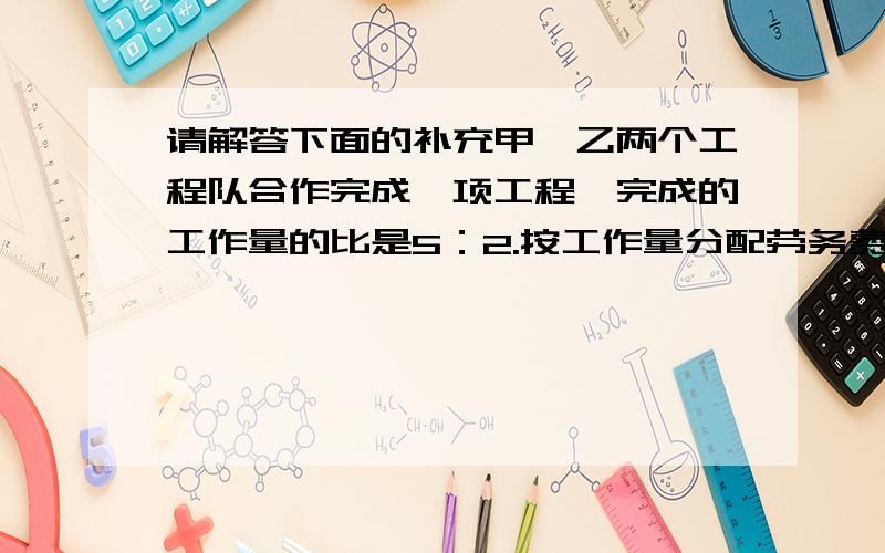 请解答下面的补充甲、乙两个工程队合作完成一项工程,完成的工作量的比是5：2.按工作量分配劳务费后,甲队比乙队多得12万元