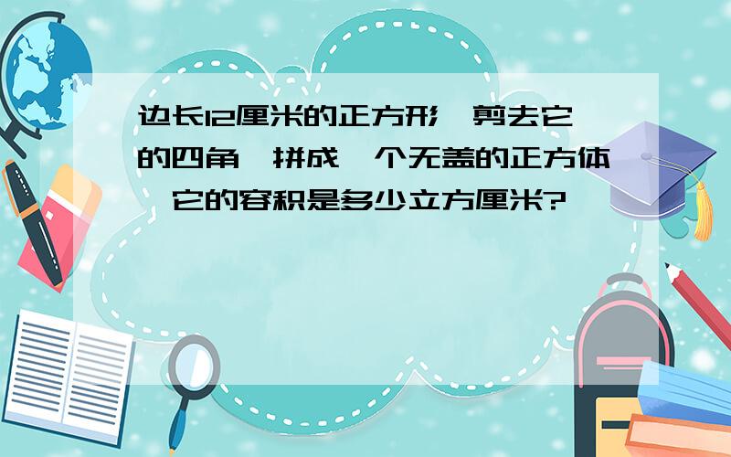 边长12厘米的正方形,剪去它的四角,拼成一个无盖的正方体,它的容积是多少立方厘米?