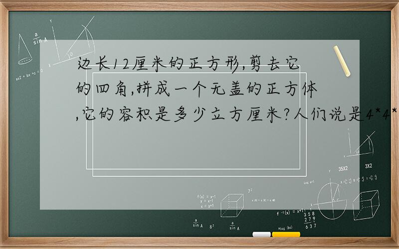 边长12厘米的正方形,剪去它的四角,拼成一个无盖的正方体,它的容积是多少立方厘米?人们说是4*4*4=64立方厘