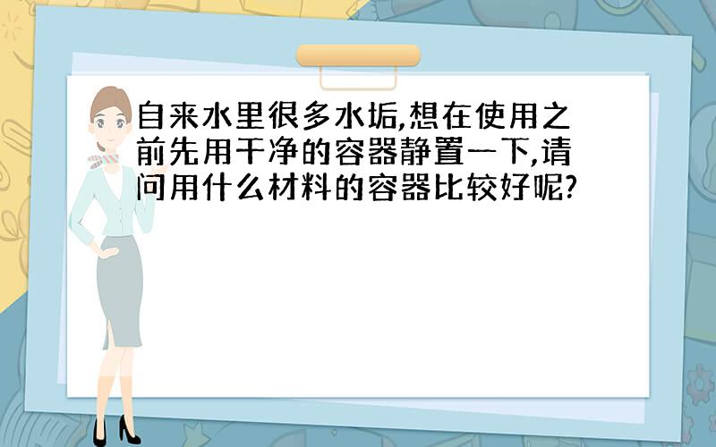 自来水里很多水垢,想在使用之前先用干净的容器静置一下,请问用什么材料的容器比较好呢?