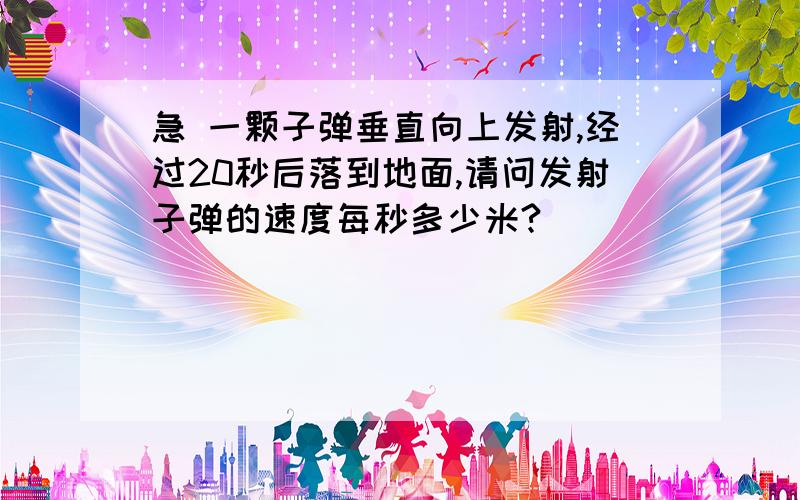 急 一颗子弹垂直向上发射,经过20秒后落到地面,请问发射子弹的速度每秒多少米?