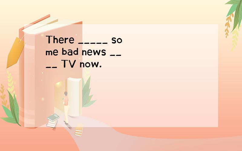 There _____ some bad news ____ TV now.