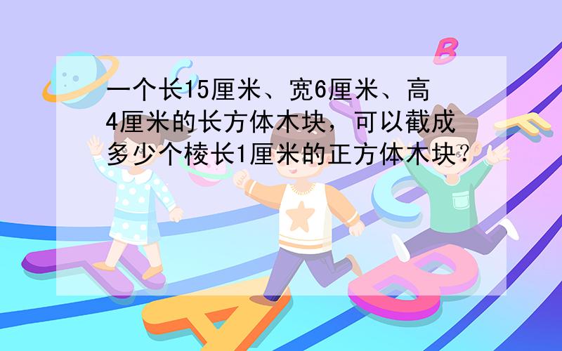 一个长15厘米、宽6厘米、高4厘米的长方体木块，可以截成多少个棱长1厘米的正方体木块？