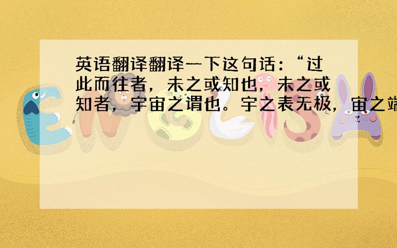 英语翻译翻译一下这句话：“过此而往者，未之或知也，未之或知者，宇宙之谓也。宇之表无极，宙之端无穷”