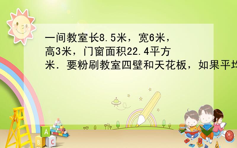 一间教室长8.5米，宽6米，高3米，门窗面积22.4平方米．要粉刷教室四壁和天花板，如果平均每平方米用石灰250克，一共