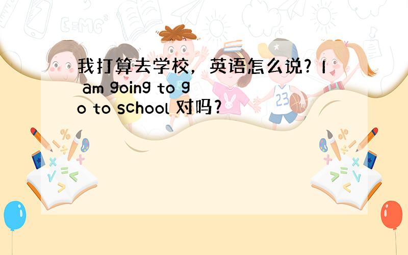 我打算去学校，英语怎么说？I am going to go to school 对吗？