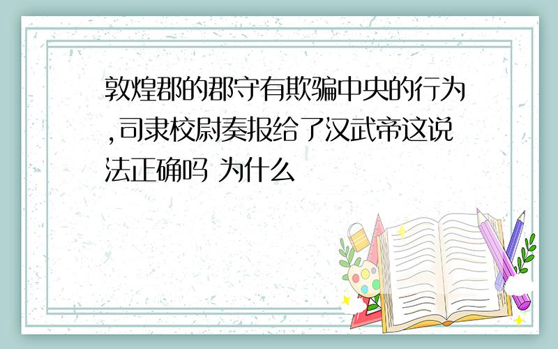 敦煌郡的郡守有欺骗中央的行为,司隶校尉奏报给了汉武帝这说法正确吗 为什么